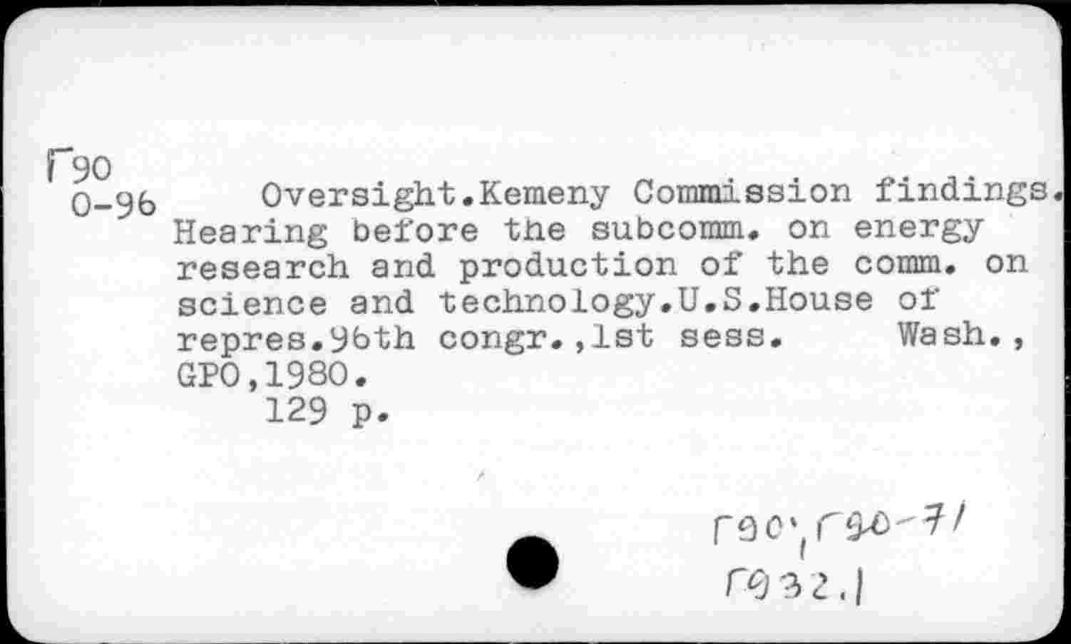 ﻿fso
0-96
Oversight.Kemeny Commission findings. Hearing before the subcomm. on energy research and production of the comm, on science and technology.U.S.House of repres.96th congr.,1st sess. Wash., GP0,1980.
129 p.